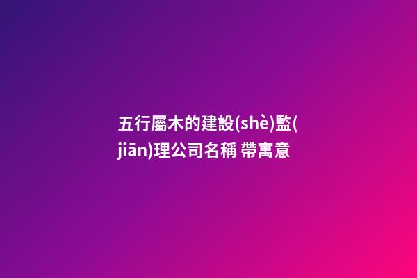五行屬木的建設(shè)監(jiān)理公司名稱 帶寓意-第1張-公司起名-玄機(jī)派